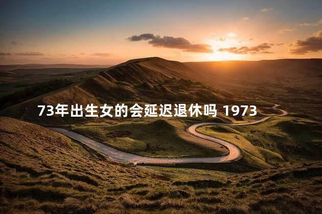 73年出生女的会延迟退休吗 1973年出生的2023年可以退休吗